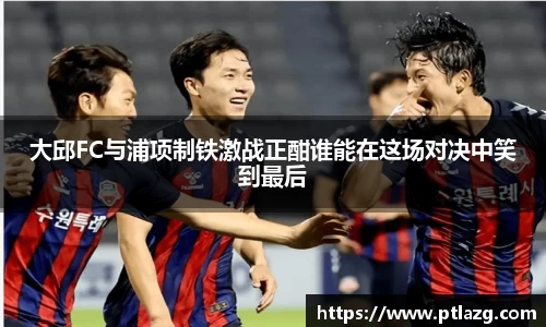 大邱FC与浦项制铁激战正酣谁能在这场对决中笑到最后
