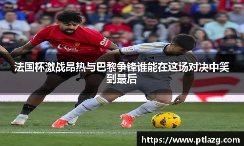 法国杯激战昂热与巴黎争锋谁能在这场对决中笑到最后