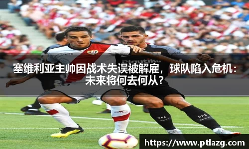塞维利亚主帅因战术失误被解雇，球队陷入危机：未来将何去何从？
